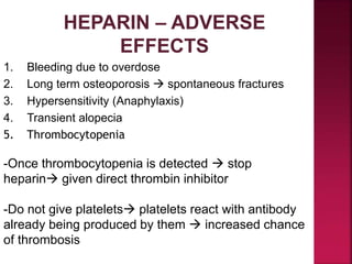 HEPARIN – ADVERSE
EFFECTS
1. Bleeding due to overdose
2. Long term osteoporosis  spontaneous fractures
3. Hypersensitivity (Anaphylaxis)
4. Transient alopecia
5. Thrombocytopenia
-Once thrombocytopenia is detected  stop
heparin given direct thrombin inhibitor
-Do not give platelets platelets react with antibody
already being produced by them  increased chance
of thrombosis
 