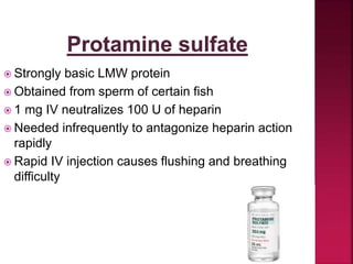  Strongly basic LMW protein
 Obtained from sperm of certain fish
 1 mg IV neutralizes 100 U of heparin
 Needed infrequently to antagonize heparin action
rapidly
 Rapid IV injection causes flushing and breathing
difficulty
 