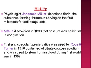  Physiologist Johannes Müller described fibrin, the
substance forming thrombus serving as the first
milestone for anti coagulants.
 Arthus discovered in 1890 that calcium was essential
in coagulation.
 First anti coagulant preservative was used by Rous &
Turner in 1916 contained of citrate-glucose solution
and was used to store human blood during first world
war in 1987.
 