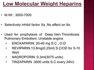 Low Molecular Weight Heparins
• M.Wt : 3000-7000
• Selectively inhibit factor Xa ,No effect on IIa
• Used for prophylaxis of Deep Vein Thrombosis
Pulmonary Embolism, Unstable angina
• ENOXAPARIN: 20-40 mg S.C , O.D
• REVIPARIN:13.8mg(0.25ml) S.C/OD for 5-10
days
• NADROPORIN :0.3ml(3075 units)
• TINZAPARIN :3500 units S.C every 24hr)
 