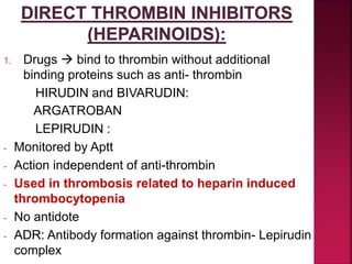 1. Drugs  bind to thrombin without additional
binding proteins such as anti- thrombin
HIRUDIN and BIVARUDIN:
ARGATROBAN
LEPIRUDIN :
- Monitored by Aptt
- Action independent of anti-thrombin
- Used in thrombosis related to heparin induced
thrombocytopenia
- No antidote
- ADR: Antibody formation against thrombin- Lepirudin
complex
 
