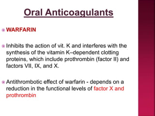  WARFARIN
 Inhibits the action of vit. K and interferes with the
synthesis of the vitamin K–dependent clotting
proteins, which include prothrombin (factor II) and
factors VII, IX, and X.
 Antithrombotic effect of warfarin - depends on a
reduction in the functional levels of factor X and
prothrombin
 