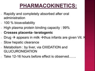 - Rapidly and completely absorbed after oral
administration
- 100 % bioavailability
- High plasma protein binding capacity : 99%
- Crosses placenta- teratogenic
- Drug  appears in milk thus infants are given Vit. K
- Slow hepatic clearance
- Metabolism : by liver, via OXIDATION and
GLUCURONIDATION
- Take 12-16 hours before effect is observed……
 