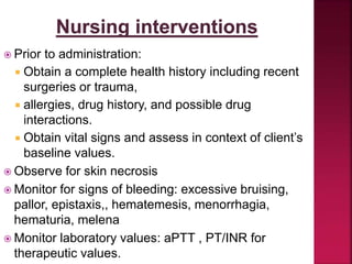  Prior to administration:
 Obtain a complete health history including recent
surgeries or trauma,
 allergies, drug history, and possible drug
interactions.
 Obtain vital signs and assess in context of client’s
baseline values.
 Observe for skin necrosis
 Monitor for signs of bleeding: excessive bruising,
pallor, epistaxis,, hematemesis, menorrhagia,
hematuria, melena
 Monitor laboratory values: aPTT , PT/INR for
therapeutic values.
 