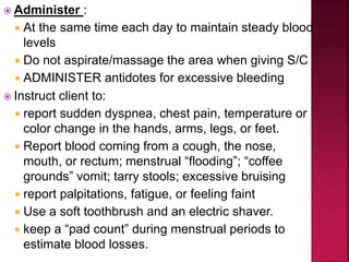  Administer :
 At the same time each day to maintain steady blood
levels
 Do not aspirate/massage the area when giving S/C
 ADMINISTER antidotes for excessive bleeding
 Instruct client to:
 report sudden dyspnea, chest pain, temperature or
color change in the hands, arms, legs, or feet.
 Report blood coming from a cough, the nose,
mouth, or rectum; menstrual “flooding”; “coffee
grounds” vomit; tarry stools; excessive bruising
 report palpitations, fatigue, or feeling faint
 Use a soft toothbrush and an electric shaver.
 keep a “pad count” during menstrual periods to
estimate blood losses.
 