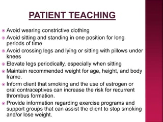  Avoid wearing constrictive clothing
 Avoid sitting and standing in one position for long
periods of time
 Avoid crossing legs and lying or sitting with pillows under
knees
 Elevate legs periodically, especially when sitting
 Maintain recommended weight for age, height, and body
frame.
 Inform client that smoking and the use of estrogen or
oral contraceptives can increase the risk for recurrent
thrombus formation.
 Provide information regarding exercise programs and
support groups that can assist the client to stop smoking
and/or lose weight.
 