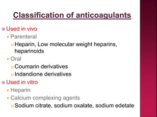  Used in vivo
 Parenteral
 Heparin, Low molecular weight heparins,
heparinoids
 Oral
 Coumarin derivatives
 Indandione derivatives
 Used in vitro
 Heparin
 Calcium complexing agents
 Sodium citrate, sodium oxalate, sodium edetate
 