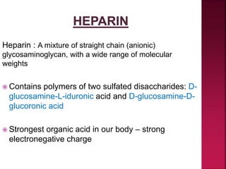 Heparin : A mixture of straight chain (anionic)
glycosaminoglycan, with a wide range of molecular
weights
 Contains polymers of two sulfated disaccharides: D-
glucosamine-L-iduronic acid and D-glucosamine-D-
glucoronic acid
 Strongest organic acid in our body – strong
electronegative charge
 