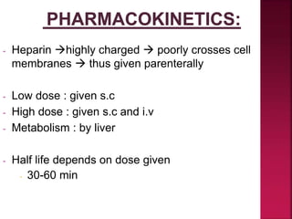 - Heparin highly charged  poorly crosses cell
membranes  thus given parenterally
- Low dose : given s.c
- High dose : given s.c and i.v
- Metabolism : by liver
- Half life depends on dose given
- 30-60 min
 
