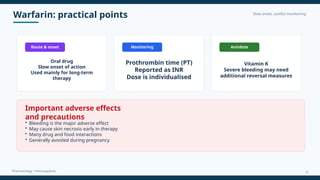 Warfarin: practical points Slow onset, careful monitoring
Pharmacology • Anticoagulants
Route & onset
Oral drug
Slow onset of action
Used mainly for long-term
therapy
Monitoring
Prothrombin time (PT)
Reported as INR
Dose is individualised
Antidote
Vitamin K
Severe bleeding may need
additional reversal measures
Important adverse effects
and precautions
• Bleeding is the major adverse effect
• May cause skin necrosis early in therapy
• Many drug and food interactions
• Generally avoided during pregnancy
12
 