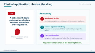 Clinical application: choose the drug Think before answering
Pharmacology • Anticoagulants
CASE
A patient with acute
pulmonary embolism
requires immediate
anticoagulation.
Which characteristic is most
important?
Reasoning
1 Need rapid action
An emergency requires an anticoagulant with immediate or rapid onset.
2 Choose a parenteral drug
Heparin or an appropriate LMWH may be selected depending on the
patient.
3 Plan continuation
Long-term oral therapy may follow after clinical assessment.
Key answer: rapid onset is the deciding feature.
16
 