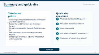 Summary and quick viva End-of-session check
Pharmacology • Anticoagulants
Take-home
points
• Anticoagulants prevent new clot formation
and clot extension
• Factor Xa and thrombin are the main
targets
• Heparin acts rapidly through Antithrombin
III
• Warfarin reduces vitamin K-dependent
factors
• Bleeding is the major adverse effect of all
anticoagulants
Quick viva
questions
1 What is the antidote of heparin?
2 Which test monitors warfarin?
3 Name one LMWH.
4 Which factors depend on vitamin K?
5 What does a “xaban” drug inhibit?
THANK YOU
18
 