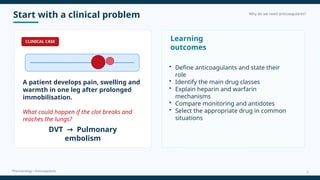 Start with a clinical problem Why do we need anticoagulants?
Pharmacology • Anticoagulants
CLINICAL CASE
A patient develops pain, swelling and
warmth in one leg after prolonged
immobilisation.
What could happen if the clot breaks and
reaches the lungs?
DVT Pulmonary
→
embolism
Learning
outcomes
• Define anticoagulants and state their
role
• Identify the main drug classes
• Explain heparin and warfarin
mechanisms
• Compare monitoring and antidotes
• Select the appropriate drug in common
situations
2
 