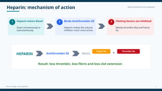 Heparin: mechanism of action Rapid parenteral anticoagulant
Pharmacology • Anticoagulants
1 Heparin enters blood
Given intravenously or
subcutaneously.
2 Binds Antithrombin III
Heparin makes the natural
inhibitor much more active.
3 Clotting factors are inhibited
Mainly thrombin (IIa) and Factor
Xa.
HEPARIN Antithrombin III blocks
Factor Xa
+
Thrombin IIa
Result: less thrombin, less fibrin and less clot extension
7
 
