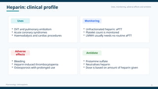 Heparin: clinical profile Uses, monitoring, adverse effects and antidote
Pharmacology • Anticoagulants
Uses
• DVT and pulmonary embolism
• Acute coronary syndromes
• Haemodialysis and cardiac procedures
Monitoring
• Unfractionated heparin: aPTT
• Platelet count is monitored
• LMWH usually needs no routine aPTT
Adverse
effects
• Bleeding
• Heparin-induced thrombocytopenia
• Osteoporosis with prolonged use
Antidote
• Protamine sulfate
• Neutralises heparin
• Dose is based on amount of heparin given
8
 