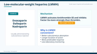 Low-molecular-weight heparins (LMWH) Smaller heparin fragments with predictable action
Pharmacology • Anticoagulants
EXAMPLES
Enoxaparin
Dalteparin
Nadroparin
Usually administered by
subcutaneous injection
Mechanism
LMWH activates Antithrombin III and inhibits
Factor Xa more strongly than thrombin.
Main target: Factor Xa
Why is LMWH
convenient?
• Better subcutaneous absorption
• Longer duration of action
• More predictable response
• Less laboratory monitoring
9
 