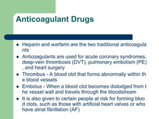 Anticoagulant Drugs
 Heparin and warfarin are the two traditional anticoagula
nts
 Anticoagulants are used for acute coronary syndromes,
deep-vein thrombosis (DVT), pulmonary embolism (PE)
, and heart surgery
 Thrombus - A blood clot that forms abnormally within th
e blood vessels
 Embolus - When a blood clot becomes dislodged from t
he vessel wall and travels through the bloodstream
 It is also given to certain people at risk for forming bloo
d clots, such as those with artificial heart valves or who
have atrial fibrillation (AF)
 