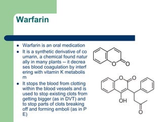 Warfarin
 Warfarin is an oral medication
 It is a synthetic derivative of co
umarin, a chemical found natur
ally in many plants -- it decrea
ses blood coagulation by interf
ering with vitamin K metabolis
m
 It stops the blood from clotting
within the blood vessels and is
used to stop existing clots from
getting bigger (as in DVT) and
to stop parts of clots breaking
off and forming emboli (as in P
E)
 