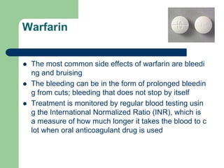 Warfarin
 The most common side effects of warfarin are bleedi
ng and bruising
 The bleeding can be in the form of prolonged bleedin
g from cuts; bleeding that does not stop by itself
 Treatment is monitored by regular blood testing usin
g the International Normalized Ratio (INR), which is
a measure of how much longer it takes the blood to c
lot when oral anticoagulant drug is used
 