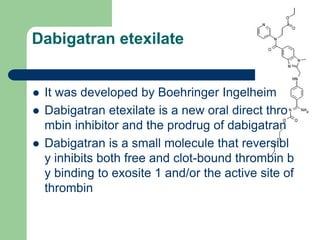 Dabigatran etexilate
 It was developed by Boehringer Ingelheim
 Dabigatran etexilate is a new oral direct thro
mbin inhibitor and the prodrug of dabigatran
 Dabigatran is a small molecule that reversibl
y inhibits both free and clot-bound thrombin b
y binding to exosite 1 and/or the active site of
thrombin
 