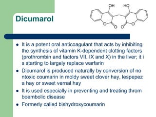 Dicumarol
 It is a potent oral anticoagulant that acts by inhibiting
the synthesis of vitamin K-dependent clotting factors
(prothrombin and factors VII, IX and X) in the liver; it i
s starting to largely replace warfarin
 Dicumarol is produced naturally by conversion of no
ntoxic coumarin in moldy sweet clover hay, lespepez
a hay or sweet vernal hay
 It is used especially in preventing and treating throm
boembolic disease
 Formerly called bishydroxycoumarin
 