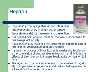 Heparin
 Heparin is given by injection or drip into a vein
(intravenously) or by injection under the skin
(subcutaneously) for treatment and prevention
 It is derived from porcine intestinal mucosa, standardized fo
r anticoagulant activity
 Heparin works by inhibiting the three major clotting factors (t
hrombin, thromboplastin, and prothrombin)
 It slows the process of thromboplastin synthesis, decelerate
s the conversion of prothrombin to thrombin, and inhibits the
effects of thrombin on fibrinogen, blocking its conversion to f
ibrin
 The agent also causes an increase in the number of negativ
ely charged ions in the vascular wall, which helps prevent th
e formation of intravascular clots.
 