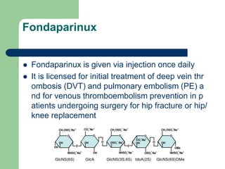 Fondaparinux
 Fondaparinux is given via injection once daily
 It is licensed for initial treatment of deep vein thr
ombosis (DVT) and pulmonary embolism (PE) a
nd for venous thromboembolism prevention in p
atients undergoing surgery for hip fracture or hip/
knee replacement
 