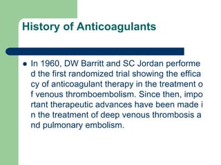 History of Anticoagulants
 In 1960, DW Barritt and SC Jordan performe
d the first randomized trial showing the effica
cy of anticoagulant therapy in the treatment o
f venous thromboembolism. Since then, impo
rtant therapeutic advances have been made i
n the treatment of deep venous thrombosis a
nd pulmonary embolism.
 