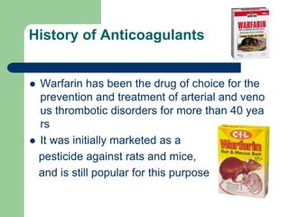 History of Anticoagulants
 Warfarin has been the drug of choice for the
prevention and treatment of arterial and veno
us thrombotic disorders for more than 40 yea
rs
 It was initially marketed as a
pesticide against rats and mice,
and is still popular for this purpose
 