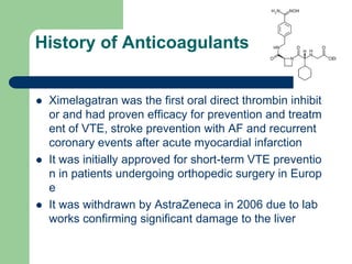 History of Anticoagulants
 Ximelagatran was the first oral direct thrombin inhibit
or and had proven efficacy for prevention and treatm
ent of VTE, stroke prevention with AF and recurrent
coronary events after acute myocardial infarction
 It was initially approved for short-term VTE preventio
n in patients undergoing orthopedic surgery in Europ
e
 It was withdrawn by AstraZeneca in 2006 due to lab
works confirming significant damage to the liver
 