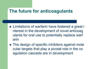 The future for anticoagulants
 Limitations of warfarin have fostered a great i
nterest in the development of novel anticoag
ulants for oral use to potentially replace warf
arin
 The design of specific inhibitors against mole
cular targets that play a pivotal role in the co
agulation cascade are in development
 