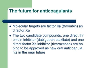 The future for anticoagulants
 Molecular targets are factor IIa (thrombin) an
d factor Xa
 The two candidate compounds, one direct thr
ombin inhibitor (dabigatran etexilate) and one
direct factor Xa inhibitor (rivaroxaban) are ho
ping to be approved as new oral anticoagula
nts in the near future
 