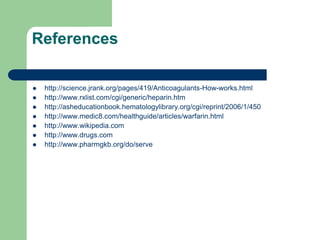References
 http://science.jrank.org/pages/419/Anticoagulants-How-works.html
 http://www.rxlist.com/cgi/generic/heparin.htm
 http://asheducationbook.hematologylibrary.org/cgi/reprint/2006/1/450
 http://www.medic8.com/healthguide/articles/warfarin.html
 http://www.wikipedia.com
 http://www.drugs.com
 http://www.pharmgkb.org/do/serve
 