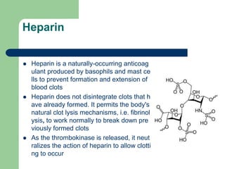 Heparin
 Heparin is a naturally-occurring anticoag
ulant produced by basophils and mast ce
lls to prevent formation and extension of
blood clots
 Heparin does not disintegrate clots that h
ave already formed. It permits the body's
natural clot lysis mechanisms, i.e. fibrinol
ysis, to work normally to break down pre
viously formed clots
 As the thrombokinase is released, it neut
ralizes the action of heparin to allow clotti
ng to occur
 