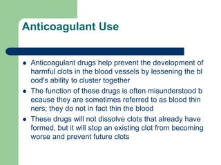 Anticoagulant Use
 Anticoagulant drugs help prevent the development of
harmful clots in the blood vessels by lessening the bl
ood's ability to cluster together
 The function of these drugs is often misunderstood b
ecause they are sometimes referred to as blood thin
ners; they do not in fact thin the blood
 These drugs will not dissolve clots that already have
formed, but it will stop an existing clot from becoming
worse and prevent future clots
 