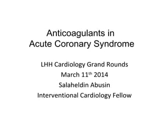 Anticoagulants in
Acute Coronary Syndrome
LHH Cardiology Grand Rounds
March 11th
2014
Salaheldin Abusin
Interventional Cardiology Fellow
 