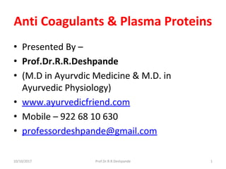 Anti Coagulants & Plasma Proteins
• Presented By –
• Prof.Dr.R.R.Deshpande
• (M.D in Ayurvdic Medicine & M.D. in
Ayurvedic Physiology)
• www.ayurvedicfriend.com
• Mobile – 922 68 10 630
• professordeshpande@gmail.com
10/10/2017 1Prof.Dr.R.R.Deshpande
 