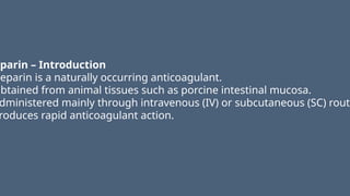 eparin – Introduction
Heparin is a naturally occurring anticoagulant.
Obtained from animal tissues such as porcine intestinal mucosa.
dministered mainly through intravenous (IV) or subcutaneous (SC) route
roduces rapid anticoagulant action.
 