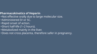 Pharmacokinetics of Heparin
•Not effective orally due to large molecular size.
•Administered IV or SC.
•Rapid onset of action.
•Short half-life (1–2 hours).
•Metabolized mainly in the liver.
•Does not cross placenta, therefore safer in pregnancy.
 