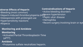 Adverse Effects of Heparin
•Bleeding (most common)
•Heparin-induced thrombocytopenia (HIT)
•Osteoporosis with prolonged use
•Hypersensitivity reactions
•Alopecia
Contraindications of Heparin
•Active bleeding disorders
•Severe hypertension
•Peptic ulcer disease
•Hemophilia
•Recent surgery involving brain or eye
Monitoring and Antidote
Monitoring
•Activated Partial Thromboplastin Time
(aPTT)
Antidote
•Protamine sulfate neutralizes heparin.
 