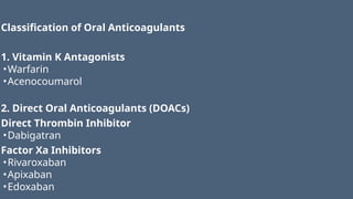 Classification of Oral Anticoagulants
1. Vitamin K Antagonists
•Warfarin
•Acenocoumarol
2. Direct Oral Anticoagulants (DOACs)
Direct Thrombin Inhibitor
•Dabigatran
Factor Xa Inhibitors
•Rivaroxaban
•Apixaban
•Edoxaban
 