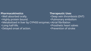 Pharmacokinetics
•Well absorbed orally.
•Highly protein bound.
•Metabolized in liver by CYP450 enzymes.
•Long half-life.
•Delayed onset of action.
Therapeutic Uses
•Deep vein thrombosis (DVT)
•Pulmonary embolism
•Atrial fibrillation
•Prosthetic heart valves
•Prevention of stroke
 
