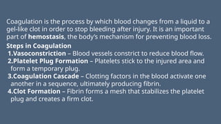 Coagulation is the process by which blood changes from a liquid to a
gel-like clot in order to stop bleeding after injury. It is an important
part of hemostasis, the body’s mechanism for preventing blood loss.
Steps in Coagulation
1.Vasoconstriction – Blood vessels constrict to reduce blood flow.
2.Platelet Plug Formation – Platelets stick to the injured area and
form a temporary plug.
3.Coagulation Cascade – Clotting factors in the blood activate one
another in a sequence, ultimately producing fibrin.
4.Clot Formation – Fibrin forms a mesh that stabilizes the platelet
plug and creates a firm clot.
 