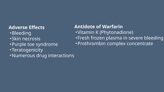 Adverse Effects
•Bleeding
•Skin necrosis
•Purple toe syndrome
•Teratogenicity
•Numerous drug interactions
Antidote of Warfarin
•Vitamin K (Phytonadione)
•Fresh frozen plasma in severe bleeding
•Prothrombin complex concentrate
 