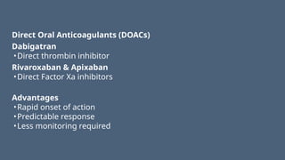 Direct Oral Anticoagulants (DOACs)
Dabigatran
•Direct thrombin inhibitor
Rivaroxaban & Apixaban
•Direct Factor Xa inhibitors
Advantages
•Rapid onset of action
•Predictable response
•Less monitoring required
 