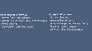 Advantages of DOACs
•Fewer food interactions
•Lower risk of intracranial hemorrhage
•Fixed dosing
•Convenient administration
Contraindications
•Active bleeding
•Severe liver disease
•Pregnancy (especially warfarin)
•Recent major surgery
•Uncontrolled hypertension
 