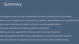 Anticoagulants prevent and treat thromboembolic disorders by inhibiting blood clot formation.
hey are used in conditions such as DVT, pulmonary embolism, atrial fibrillation, and myocardial infarctio
Major classes include heparins, warfarin, and direct oral anticoagulants (DOACs).
hey reduce morbidity and mortality associated with thrombosis.
Bleeding is the major adverse effect; therefore, careful monitoring is important.
Newer anticoagulants offer better safety, predictable action, and improved patient compliance.
Rational drug selection and appropriate dosing are essential for safe and effective therapy.
Summary
 