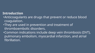 Introduction
•Anticoagulants are drugs that prevent or reduce blood
coagulation.
•They are used in prevention and treatment of
thromboembolic disorders.
•Common indications include deep vein thrombosis (DVT),
pulmonary embolism, myocardial infarction, and atrial
fibrillation.
 