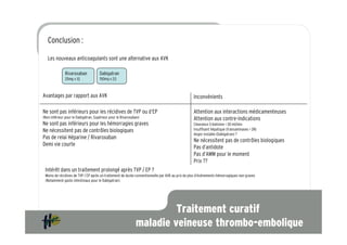 Conclusion :

   Les nouveaux anticoagulants sont une alternative aux AVK

               Rivaroxaban            Dabigatran
               20mg x 1/j             150mg x 2/j



Avantages par rapport aux AVK                                                                    Inconvénients

Ne sont pas inférieurs pour les récidives de TVP ou d’EP                                         Attention aux interactions médicamenteuses
(Non inférieur pour le Dabigatran, Supérieur pour le Rivaroxaban)                                Attention aux contre-indications
Ne sont pas inférieurs pour les hémorragies graves                                               Clearance Créatinine < 30 ml/min
Ne nécessitent pas de contrôles biologiques                                                      Insuffisant hépatique (transaminases > 2N)
                                                                                                 Angor instable (Dabigatran) ?
Pas de relai Héparine / Rivaroxaban
                                                                                                 Ne nécessitent pas de contrôles biologiques
Demi vie courte
                                                                                                 Pas d’antidote
                                                                                                 Pas d’AMM pour le moment
                                                                                                 Prix ??
 Intérêt dans un traitement prolongé après TVP / EP ?
 Moins de récidives de TVP / EP après un traitement de durée conventionnelle par AVK au prix de plus d’événements hémorragiques non graves
 (Notamment gasto intestinaux pour le Dabigatran).




                                                                       Traitement curatif
                                                              maladie veineuse thrombo-embolique
 