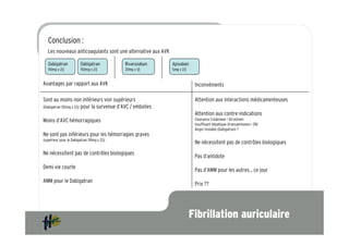 Conclusion :
   Les nouveaux anticoagulants sont une alternative aux AVK

   Dabigatran            Dabigatran          Rivaroxaban      Apixaban
   110mg x 2/j           150mg x 2/j         20mg x 1/j       5mg x 2/j


Avantages par rapport aux AVK                                              Inconvénients

Sont au moins non inférieurs voir supérieurs                               Attention aux interactions médicamenteuses
(Dabigatran 150mg x 2/j) pour la survenue d’AVC / embolies
                                                                           Attention aux contre-indications
Moins d’AVC hémorragiques                                                  Clearance Créatinine < 30 ml/min
                                                                           Insuffisant hépatique (transaminases > 2N)
                                                                           Angor instable (Dabigatran) ?
Ne sont pas inférieurs pour les hémorragies graves
(supérieur pour le Dabigatran 110mg x 2/j)
                                                                           Ne nécessitent pas de contrôles biologiques
Ne nécessitent pas de contrôles biologiques
                                                                           Pas d’antidote
Demi vie courte
                                                                           Pas d’AMM pour les autres… ce jour
AMM pour le Dabigatran
                                                                           Prix ??




                                                                          Fibrillation auriculaire
 